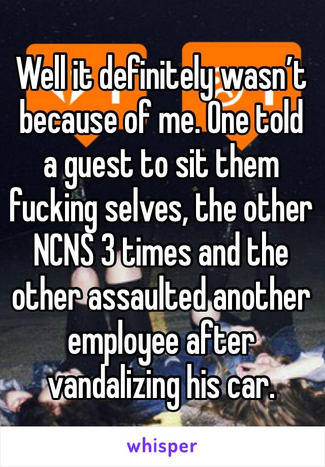 Well it definitely wasn’t because of me. One told a guest to sit them fucking selves, the other NCNS 3 times and the other assaulted another employee after vandalizing his car. 