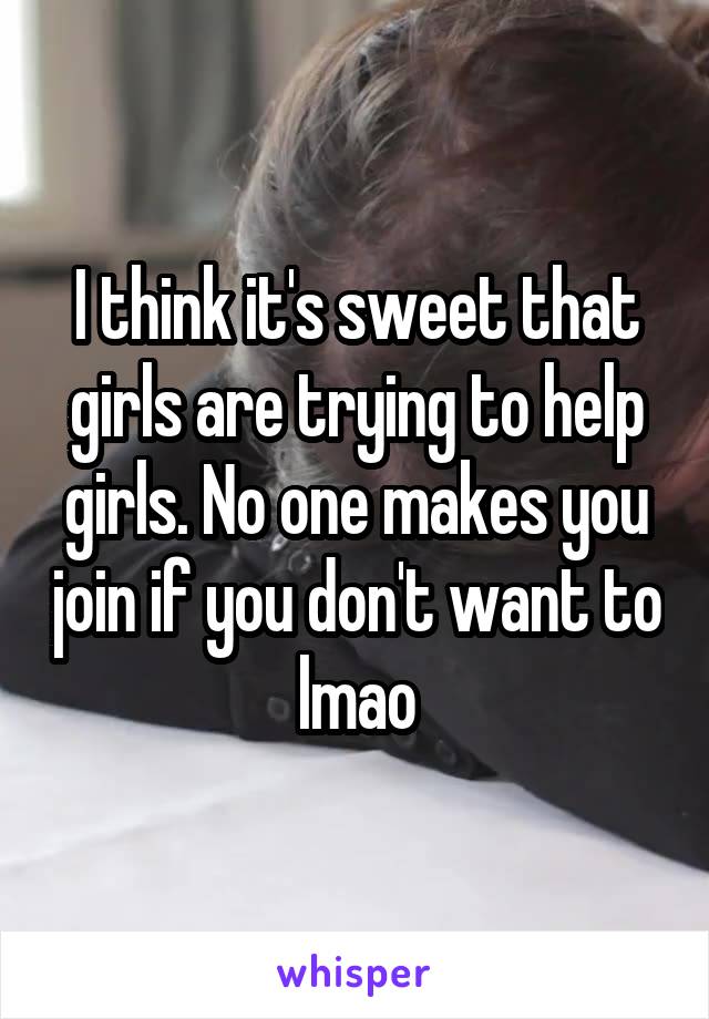 I think it's sweet that girls are trying to help girls. No one makes you join if you don't want to lmao