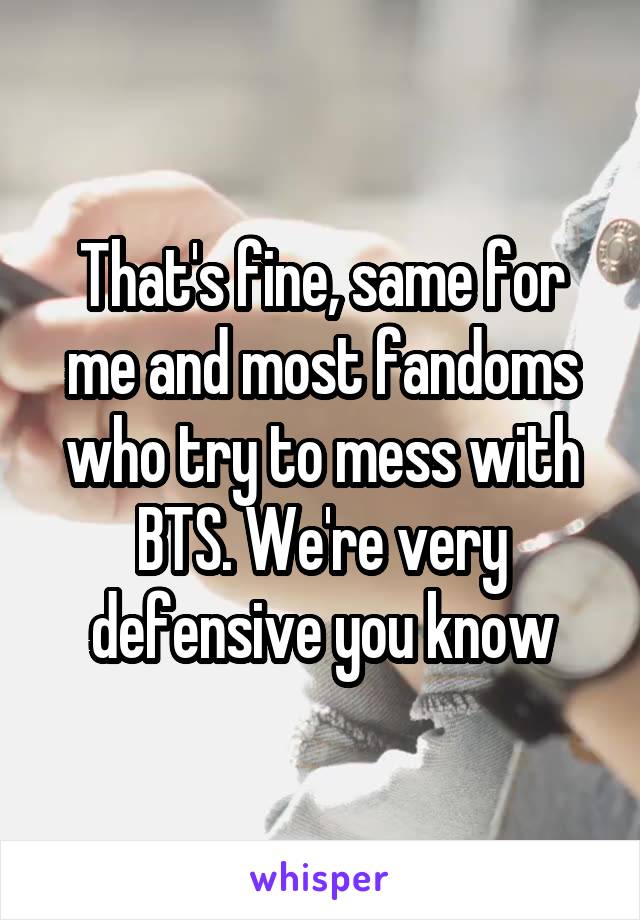 That's fine, same for me and most fandoms who try to mess with BTS. We're very defensive you know