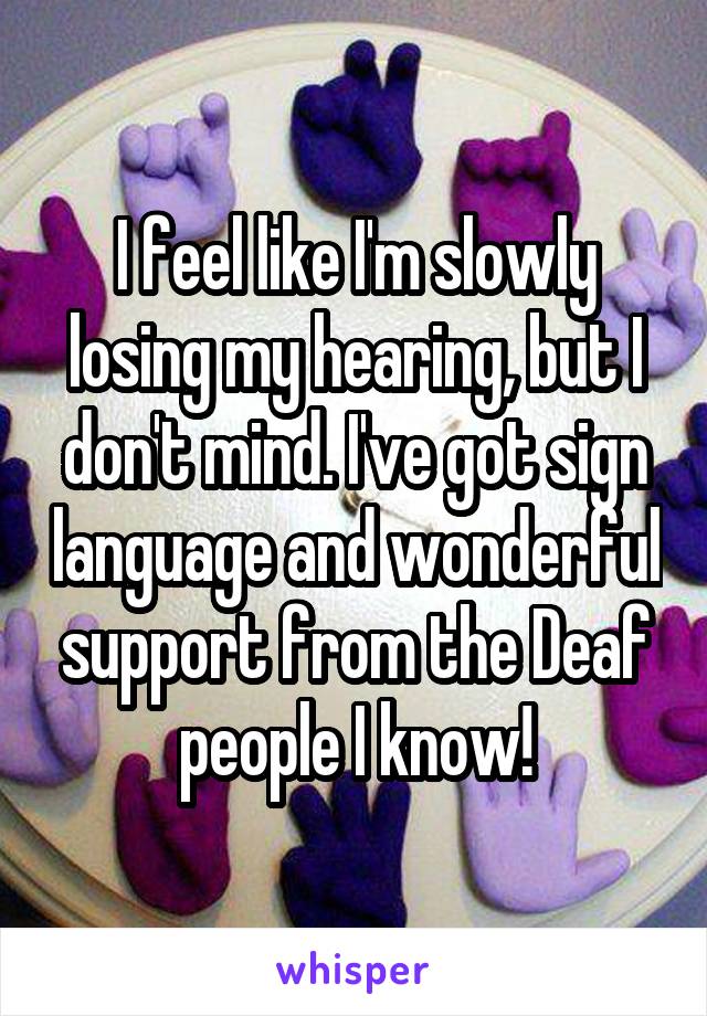 I feel like I'm slowly losing my hearing, but I don't mind. I've got sign language and wonderful support from the Deaf people I know!