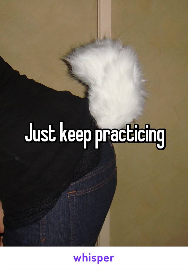 Just keep practicing