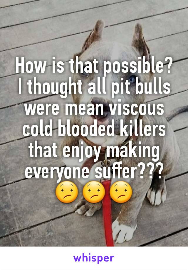 How is that possible? I thought all pit bulls were mean viscous cold blooded killers that enjoy making everyone suffer???😕😕😕