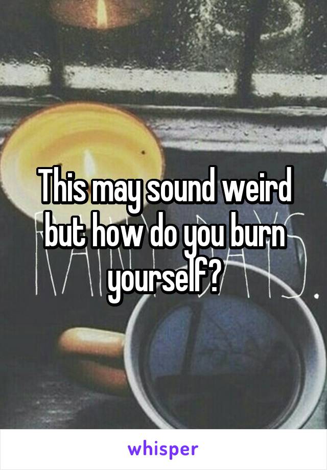 This may sound weird but how do you burn yourself?