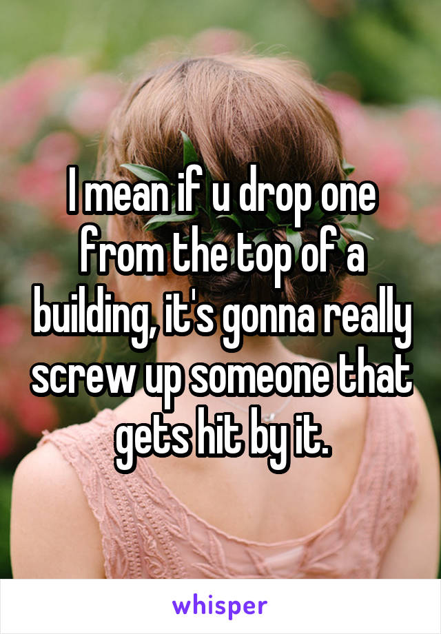 I mean if u drop one from the top of a building, it's gonna really screw up someone that gets hit by it.