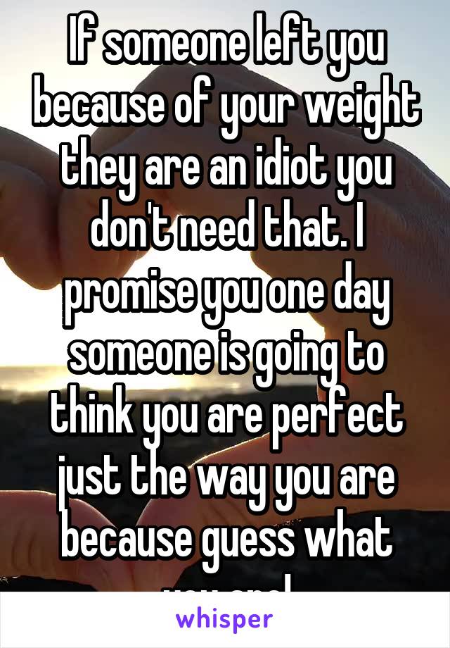 If someone left you because of your weight they are an idiot you don't need that. I promise you one day someone is going to think you are perfect just the way you are because guess what you are!