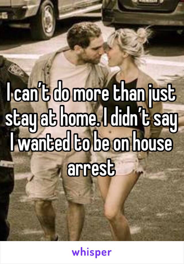 I can’t do more than just stay at home. I didn’t say I wanted to be on house arrest