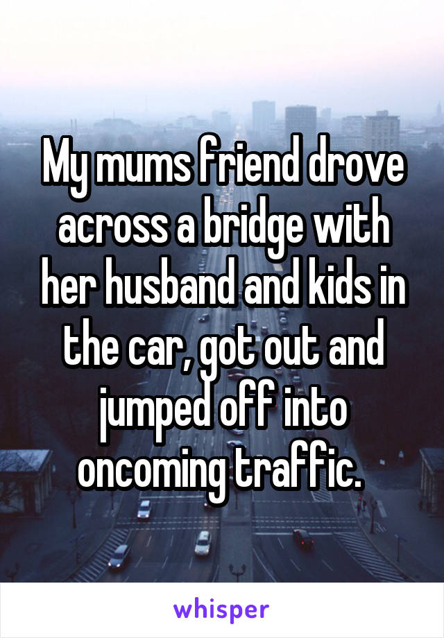 My mums friend drove across a bridge with her husband and kids in the car, got out and jumped off into oncoming traffic. 