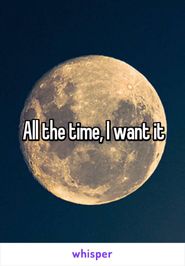 All the time, I want it