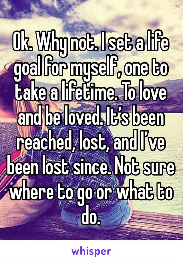 Ok. Why not. I set a life goal for myself, one to take a lifetime. To love and be loved. It’s been reached, lost, and I’ve been lost since. Not sure where to go or what to do. 
