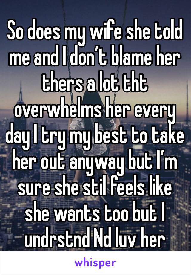 So does my wife she told me and I don’t blame her thers a lot tht overwhelms her every day I try my best to take her out anyway but I’m sure she stil feels like she wants too but I undrstnd Nd luv her