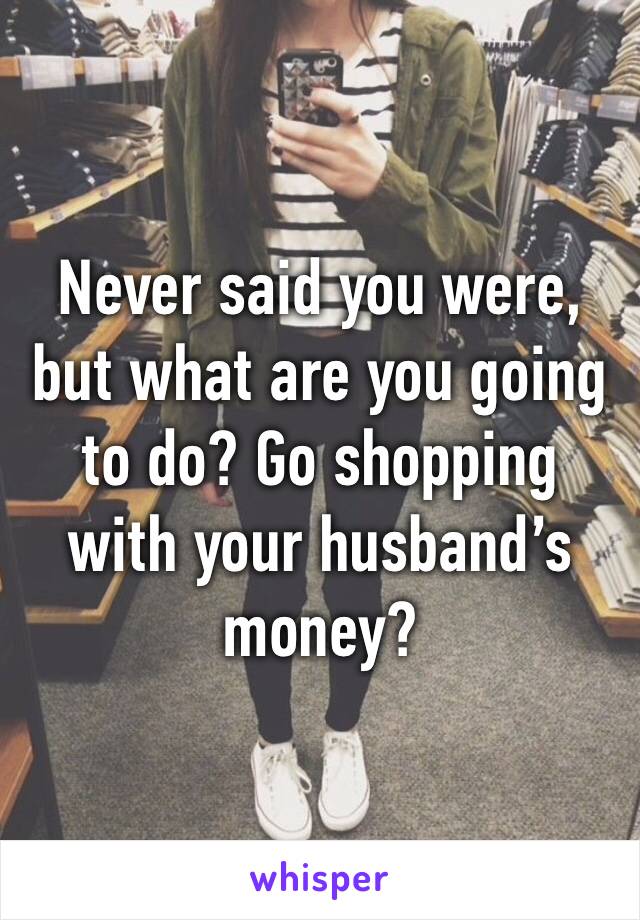 Never said you were, but what are you going to do? Go shopping with your husband’s money? 