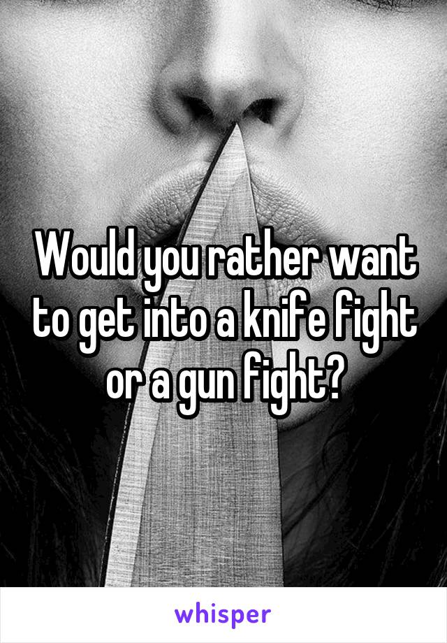 Would you rather want to get into a knife fight or a gun fight?