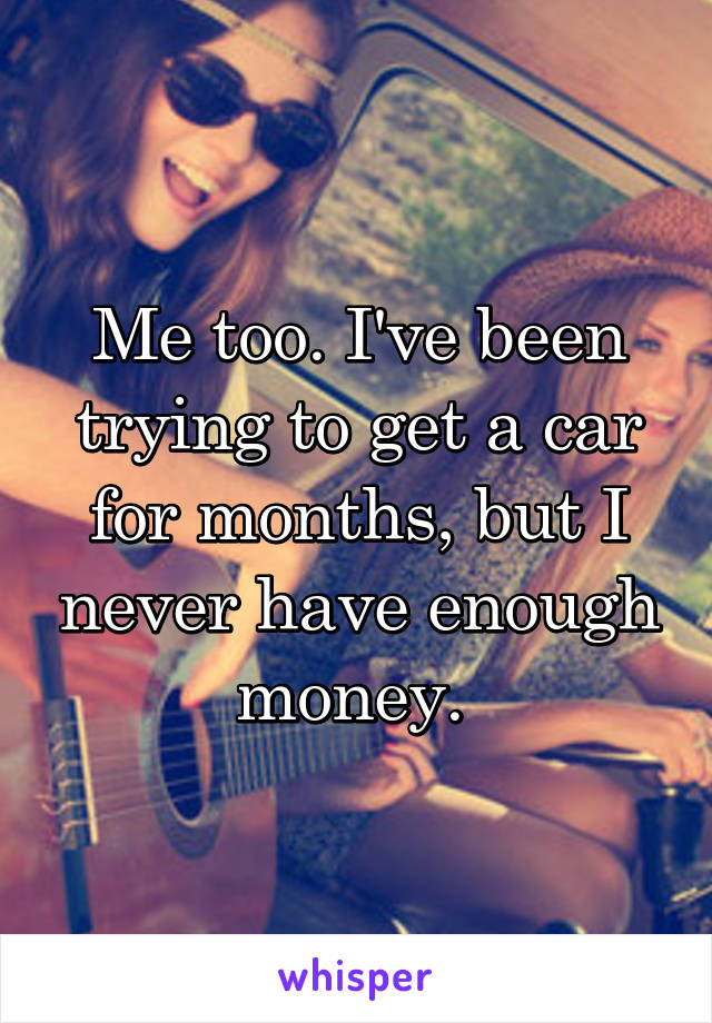 Me too. I've been trying to get a car for months, but I never have enough money. 