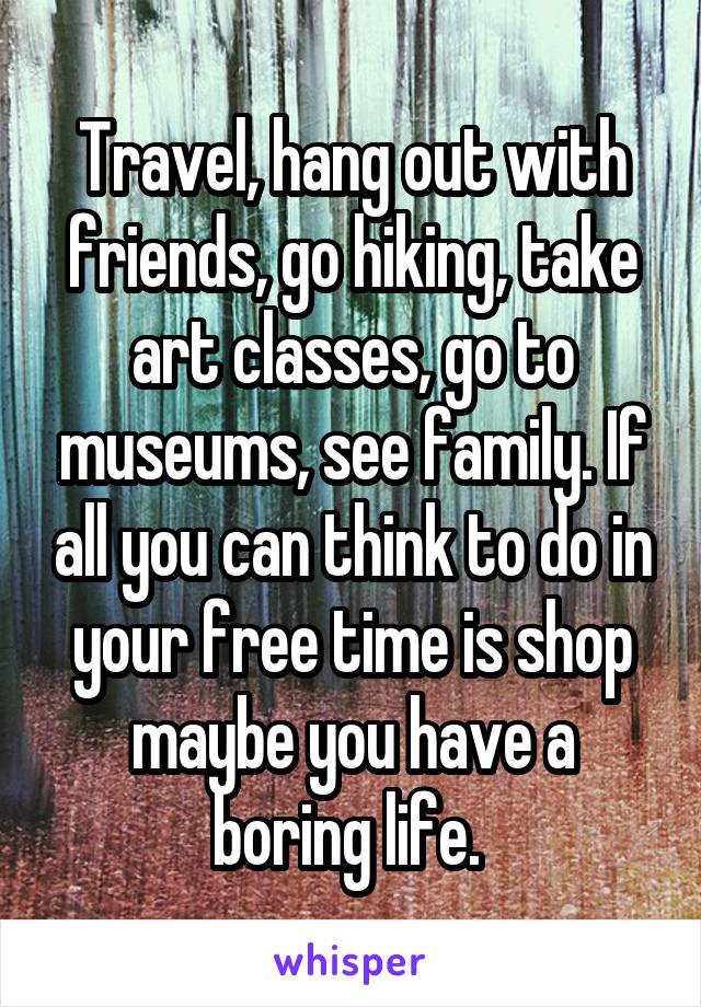 Travel, hang out with friends, go hiking, take art classes, go to museums, see family. If all you can think to do in your free time is shop maybe you have a boring life. 