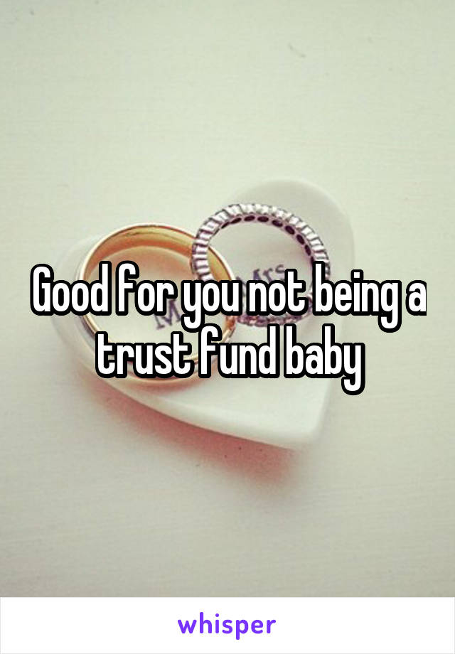 Good for you not being a trust fund baby