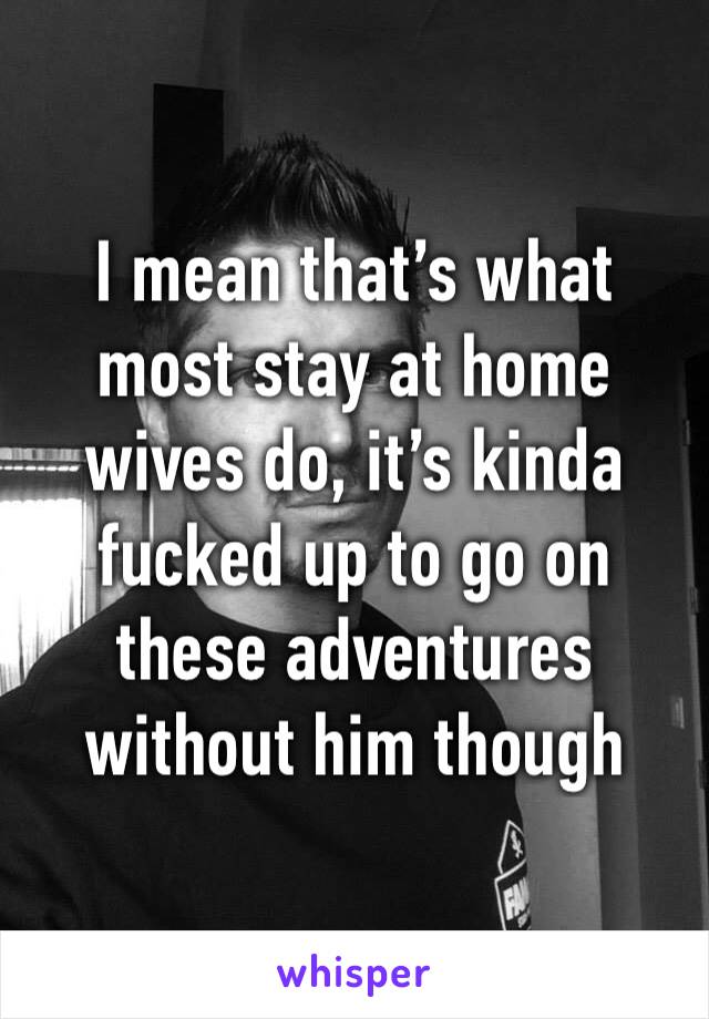 I mean that’s what most stay at home wives do, it’s kinda fucked up to go on these adventures without him though 