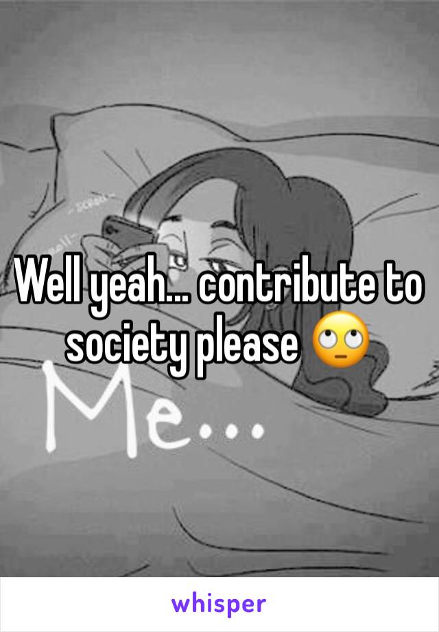 Well yeah... contribute to society please 🙄