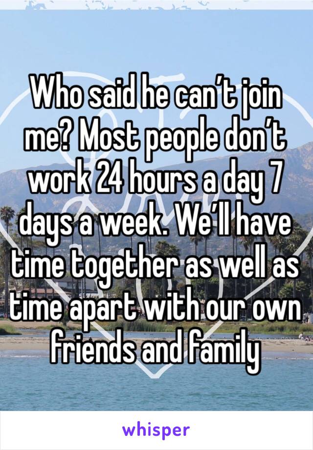 Who said he can’t join me? Most people don’t work 24 hours a day 7 days a week. We’ll have time together as well as time apart with our own friends and family 