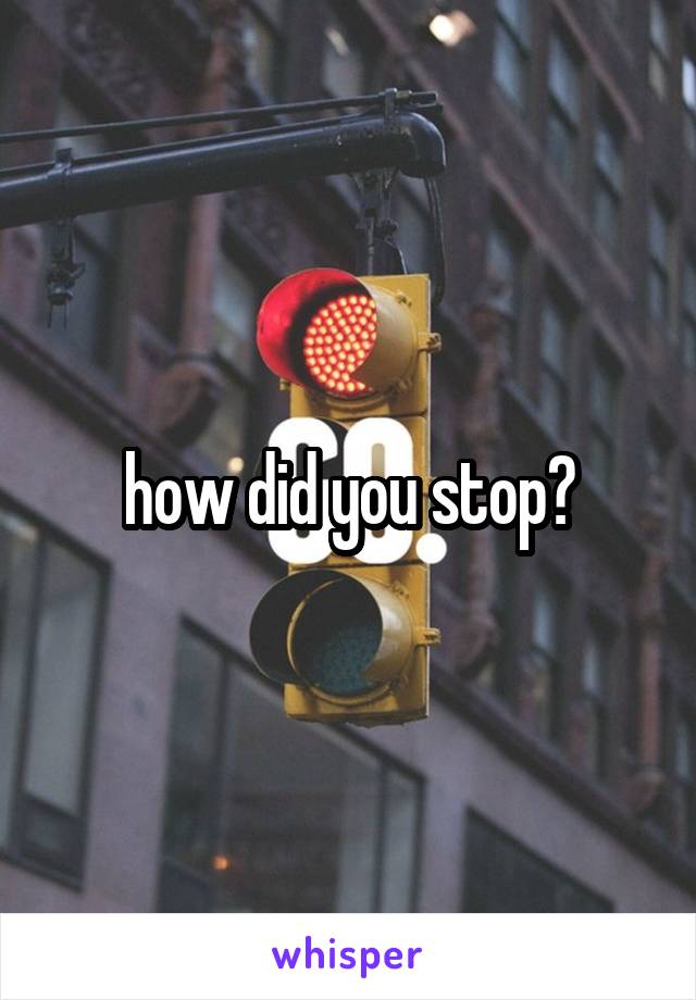 how did you stop?