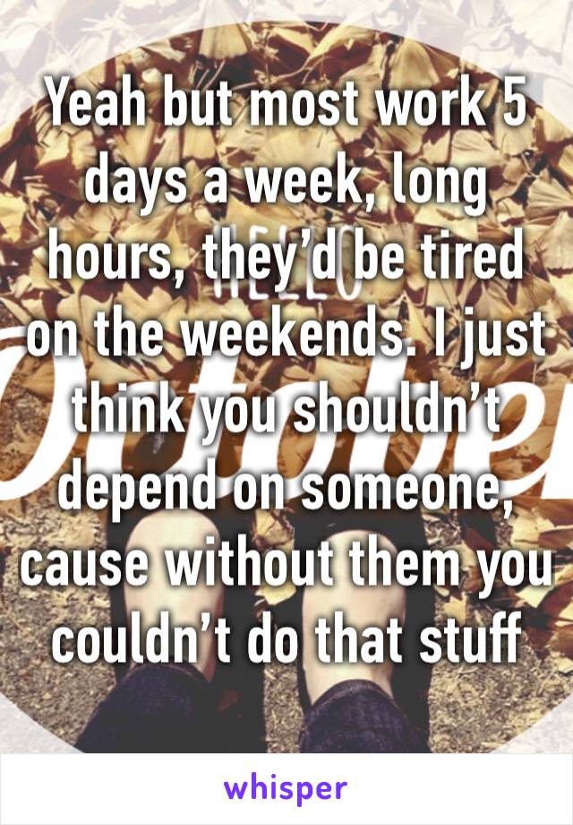 Yeah but most work 5 days a week, long hours, they’d be tired on the weekends. I just think you shouldn’t depend on someone, cause without them you couldn’t do that stuff