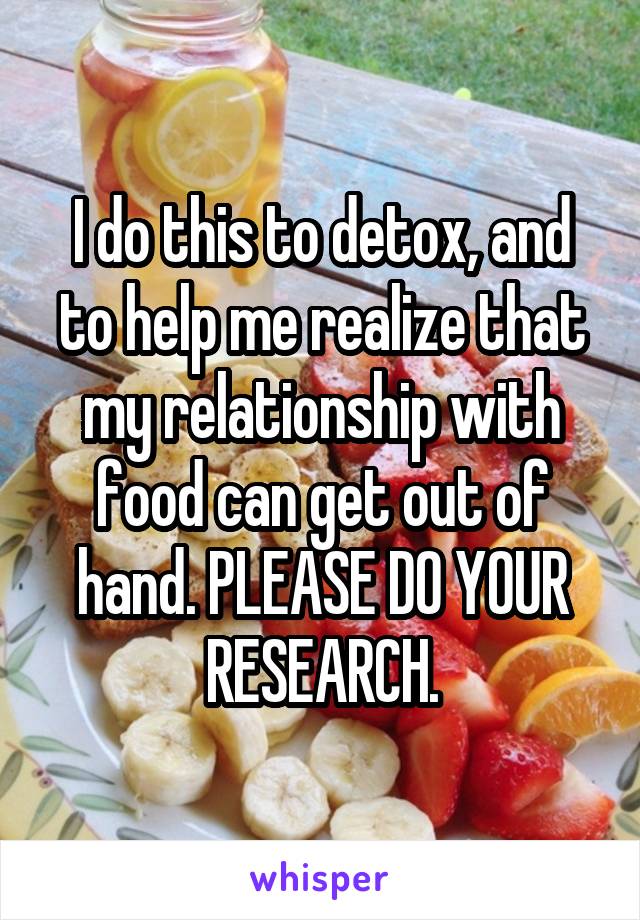 I do this to detox, and to help me realize that my relationship with food can get out of hand. PLEASE DO YOUR RESEARCH.
