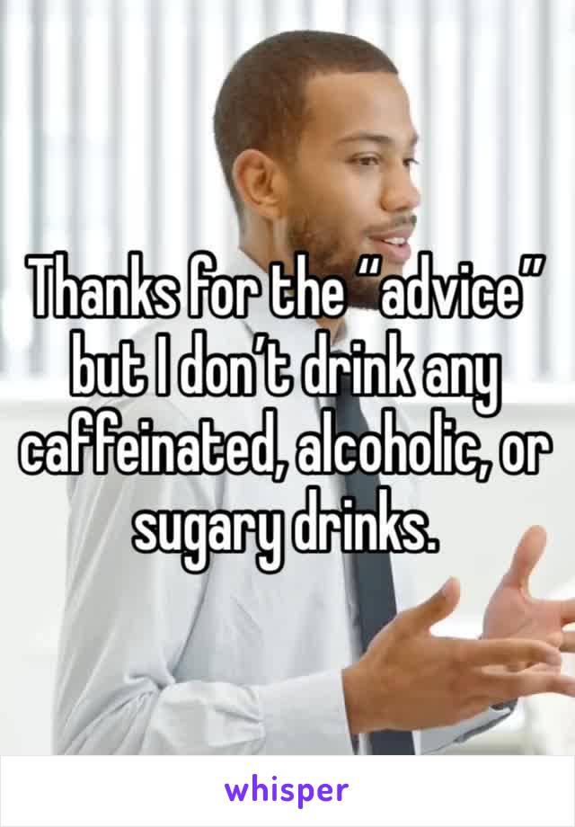 Thanks for the “advice” but I don’t drink any caffeinated, alcoholic, or sugary drinks.