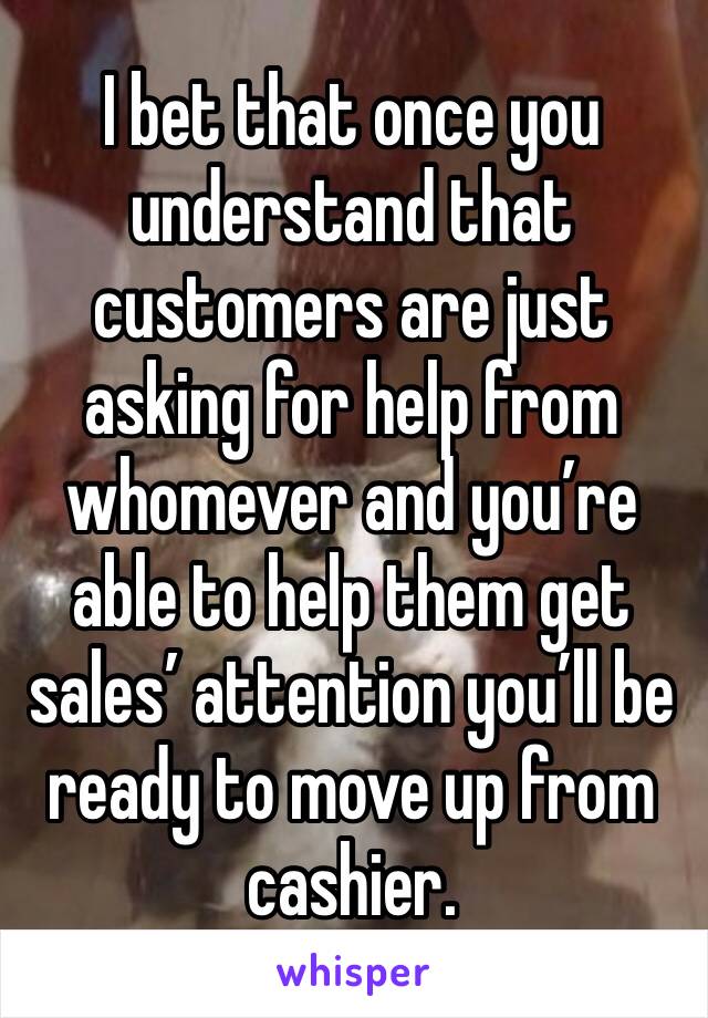 I bet that once you understand that customers are just asking for help from whomever and you’re able to help them get sales’ attention you’ll be ready to move up from cashier. 
