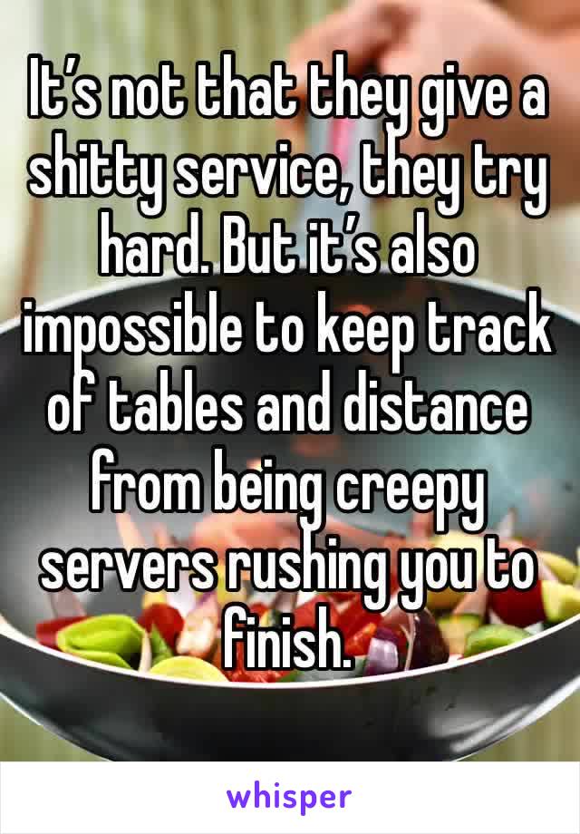 It’s not that they give a shitty service, they try hard. But it’s also impossible to keep track of tables and distance from being creepy servers rushing you to finish. 