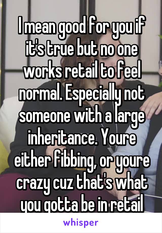 I mean good for you if it's true but no one works retail to feel normal. Especially not someone with a large inheritance. Youre either fibbing, or youre crazy cuz that's what you gotta be in retail