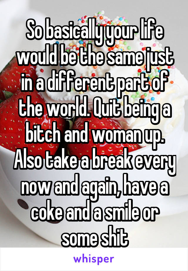 So basically your life would be the same just in a different part of the world. Quit being a bitch and woman up. Also take a break every now and again, have a coke and a smile or some shit