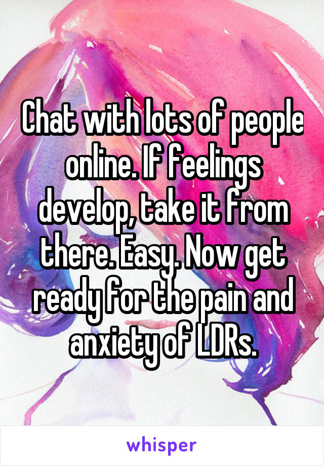 Chat with lots of people online. If feelings develop, take it from there. Easy. Now get ready for the pain and anxiety of LDRs.
