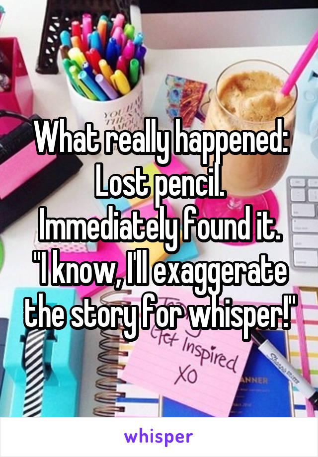 What really happened:
Lost pencil. Immediately found it.
"I know, I'll exaggerate the story for whisper!"