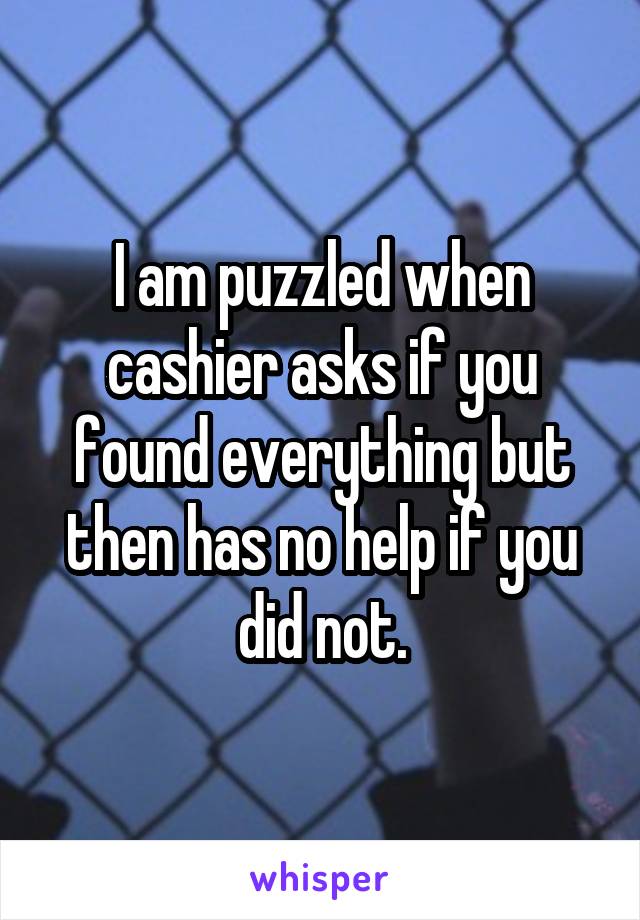I am puzzled when cashier asks if you found everything but then has no help if you did not.