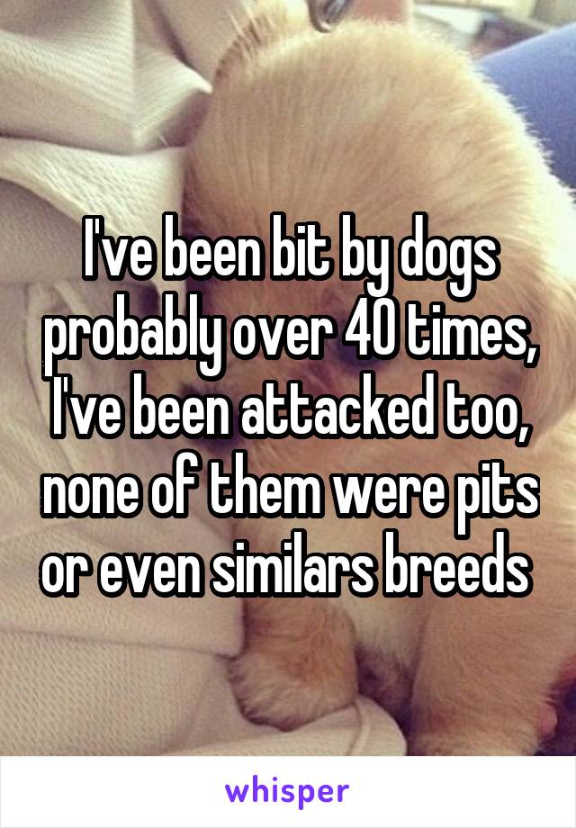 I've been bit by dogs probably over 40 times, I've been attacked too, none of them were pits or even similars breeds 