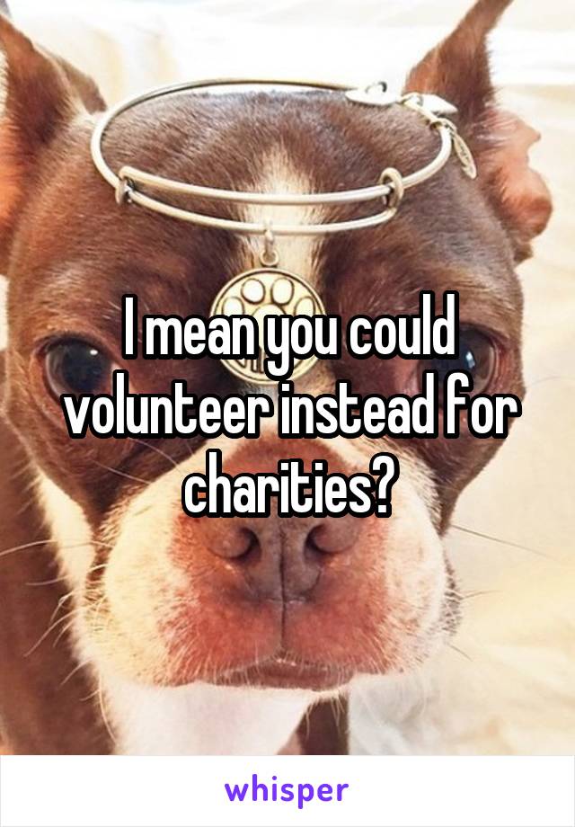 I mean you could volunteer instead for charities?