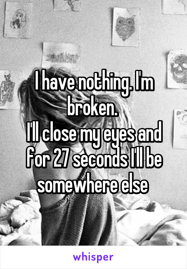 I have nothing. I'm broken. 
I'll close my eyes and for 27 seconds I'll be somewhere else 