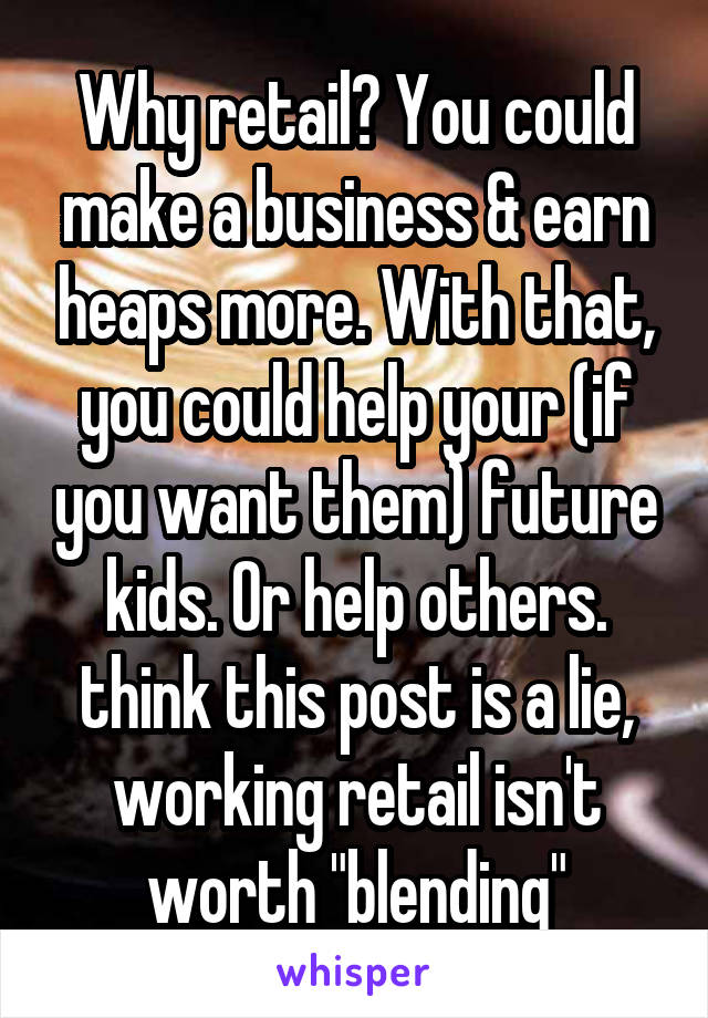 Why retail? You could make a business & earn heaps more. With that, you could help your (if you want them) future kids. Or help others. think this post is a lie, working retail isn't worth "blending"