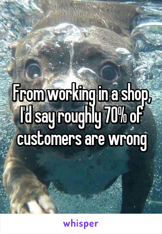 From working in a shop, I'd say roughly 70% of customers are wrong