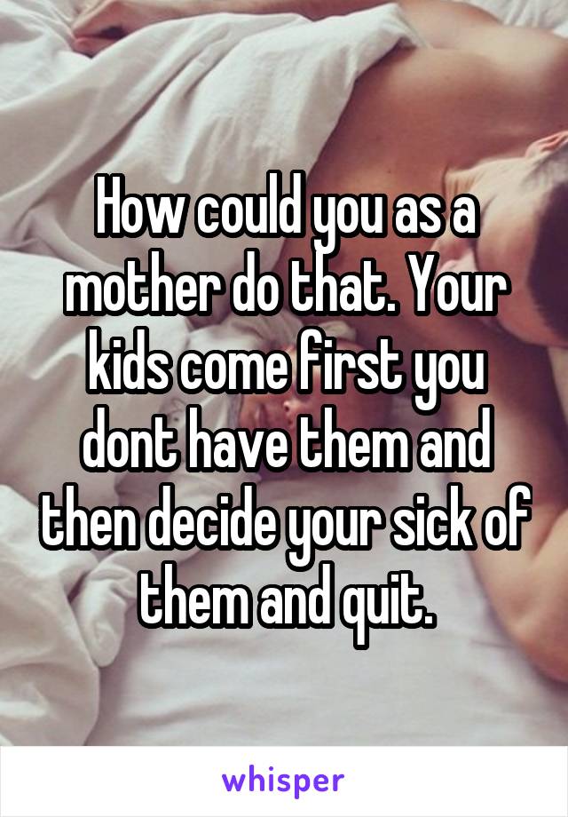 How could you as a mother do that. Your kids come first you dont have them and then decide your sick of them and quit.