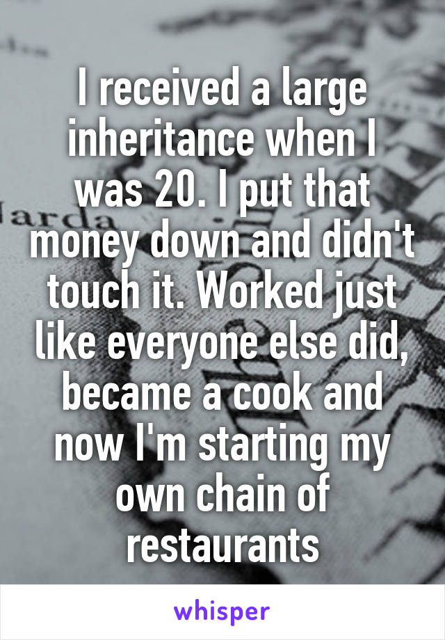 I received a large inheritance when I was 20. I put that money down and didn't touch it. Worked just like everyone else did, became a cook and now I'm starting my own chain of restaurants