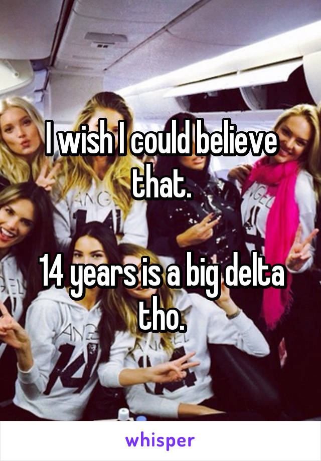 I wish I could believe that.

14 years is a big delta tho.