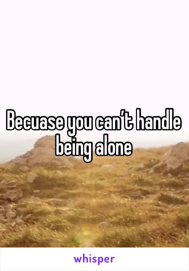 Becuase you can’t handle being alone 