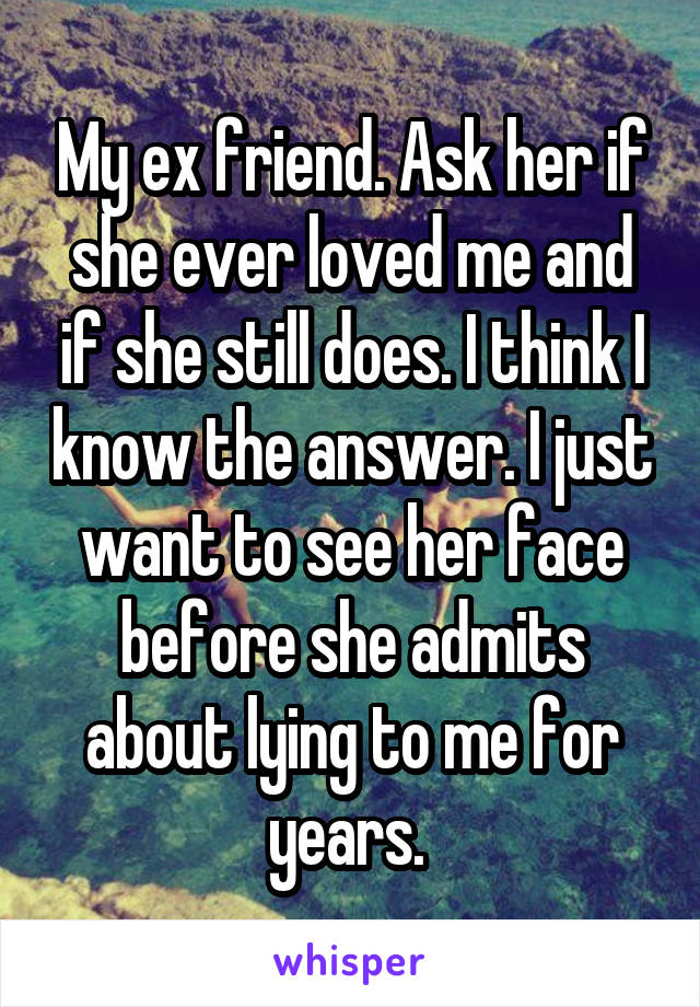 My ex friend. Ask her if she ever loved me and if she still does. I think I know the answer. I just want to see her face before she admits about lying to me for years. 