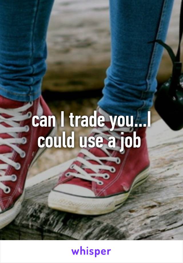 can I trade you...I could use a job 