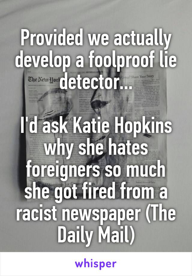 Provided we actually develop a foolproof lie detector...

I'd ask Katie Hopkins why she hates foreigners so much she got fired from a racist newspaper (The Daily Mail)