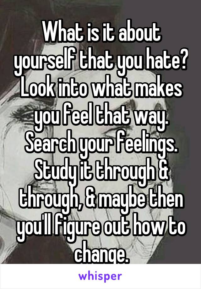 What is it about yourself that you hate? Look into what makes you feel that way. Search your feelings. Study it through & through, & maybe then you'll figure out how to change.