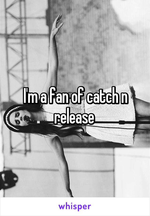 I'm a fan of catch n release 