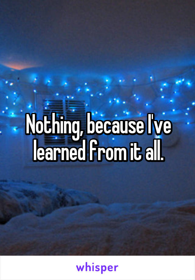 Nothing, because I've learned from it all.