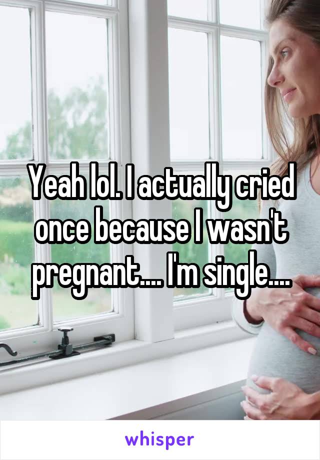 Yeah lol. I actually cried once because I wasn't pregnant.... I'm single....