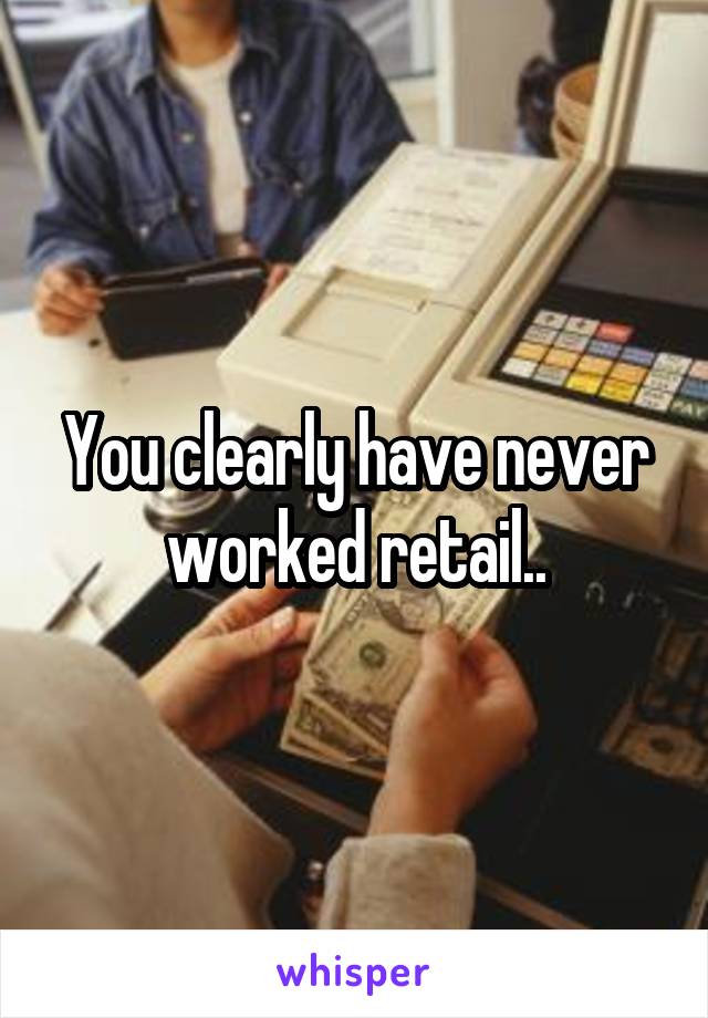 You clearly have never worked retail..